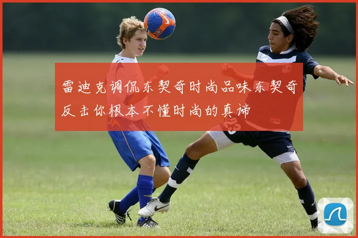 雷迪克调侃东契奇时尚品味东契奇反击你根本不懂时尚的真谛