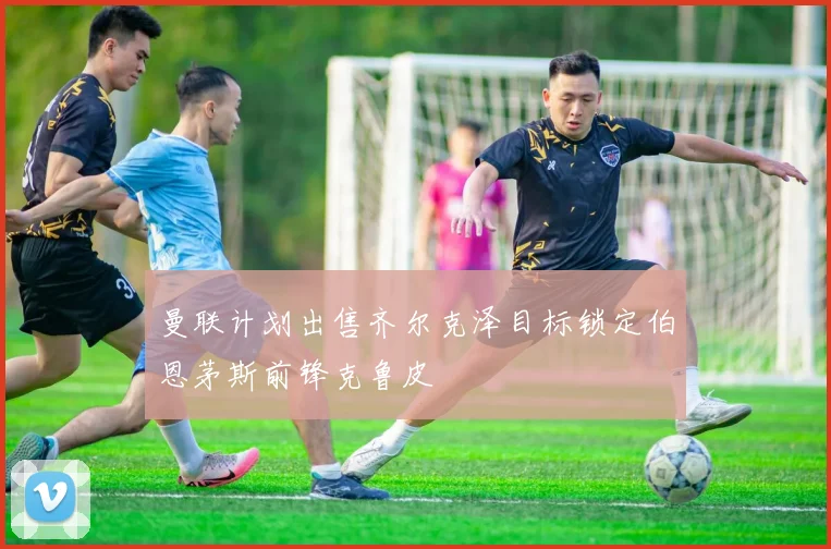 曼联计划出售齐尔克泽目标锁定伯恩茅斯前锋克鲁皮