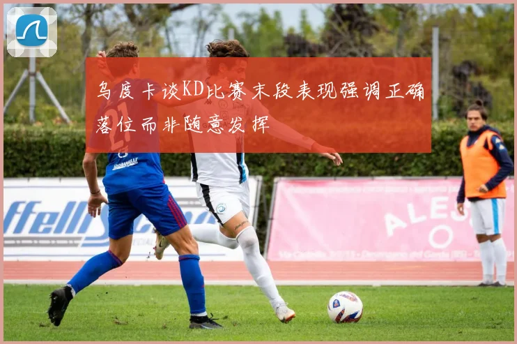 乌度卡谈KD比赛末段表现强调正确落位而非随意发挥