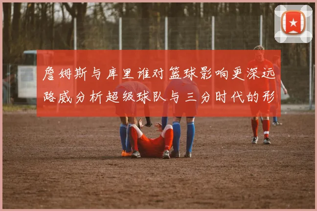 詹姆斯与库里谁对篮球影响更深远路威分析超级球队与三分时代的形成