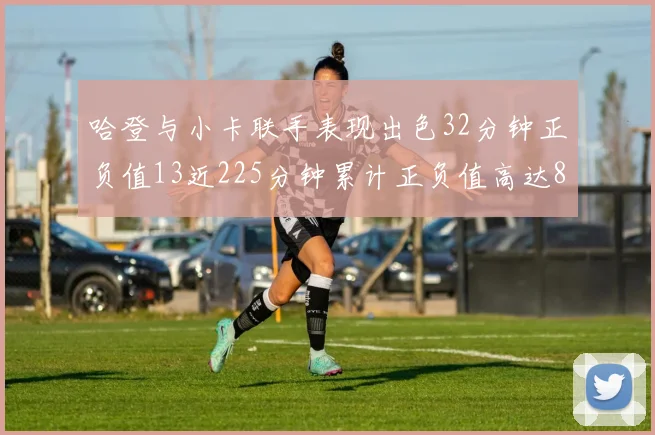 哈登与小卡联手表现出色32分钟正负值13近225分钟累计正负值高达88