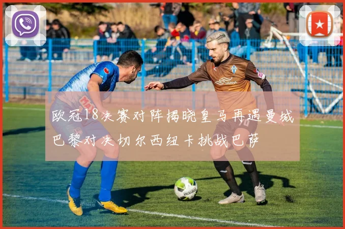 欧冠18决赛对阵揭晓皇马再遇曼城巴黎对决切尔西纽卡挑战巴萨