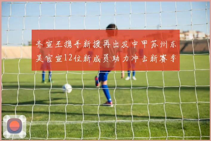 齐宣王携手新援再出发中甲苏州东吴官宣12位新成员助力冲击新赛季