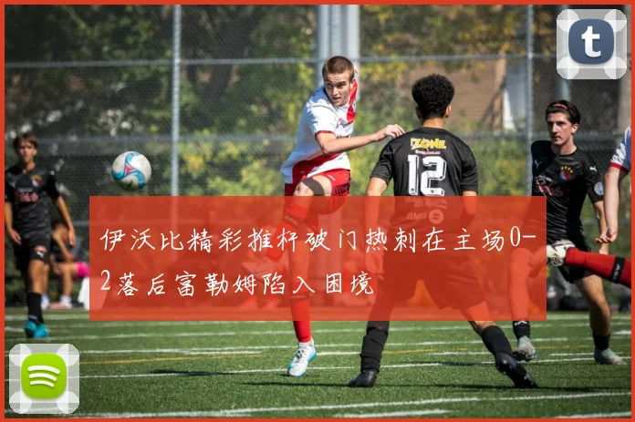 伊沃比精彩推杆破门热刺在主场0-2落后富勒姆陷入困境