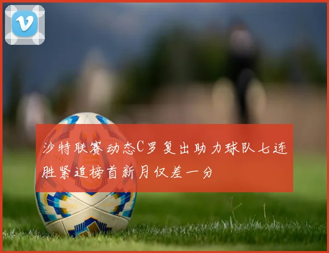 沙特联赛动态C罗复出助力球队七连胜紧追榜首新月仅差一分