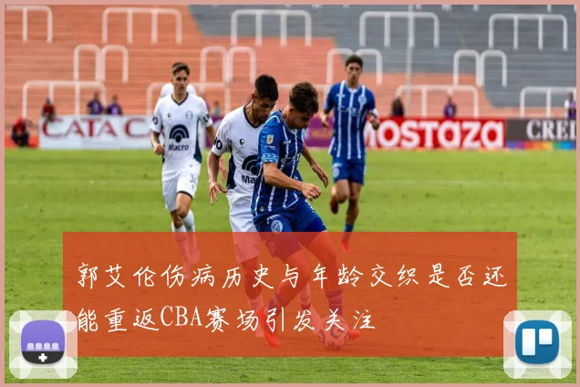 郭艾伦伤病历史与年龄交织是否还能重返CBA赛场引发关注