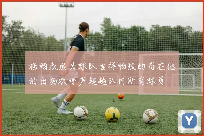 杨瀚森成为球队吉祥物般的存在他的出场欢呼声超越队内所有球员