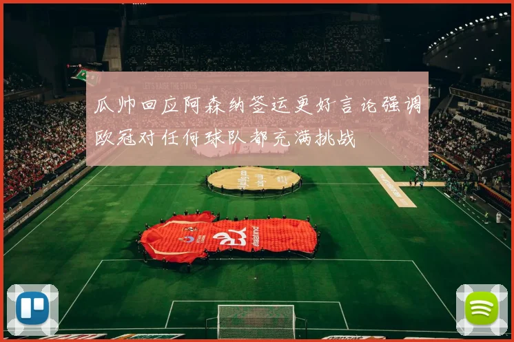 瓜帅回应阿森纳签运更好言论强调欧冠对任何球队都充满挑战