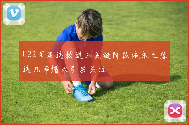 U22国足选拔进入关键阶段依木兰落选几率增大引发关注