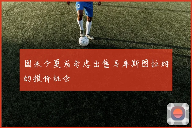 国米今夏或考虑出售马库斯图拉姆的报价机会