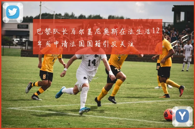 巴黎队长马尔基尼奥斯在法生活12年或申请法国国籍引发关注