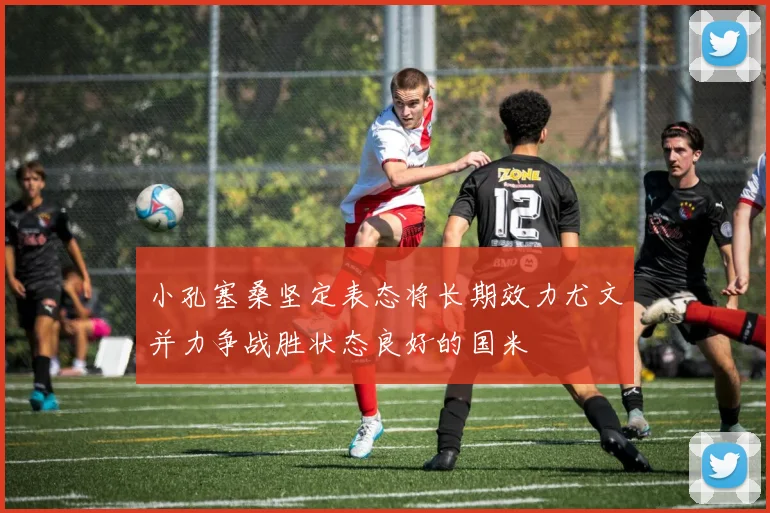 小孔塞桑坚定表态将长期效力尤文并力争战胜状态良好的国米