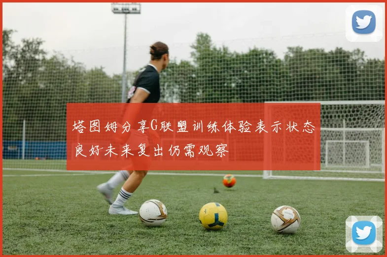 塔图姆分享G联盟训练体验表示状态良好未来复出仍需观察
