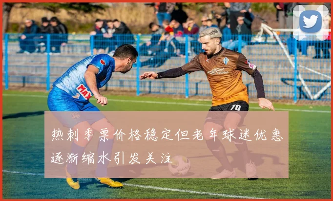 热刺季票价格稳定但老年球迷优惠逐渐缩水引发关注