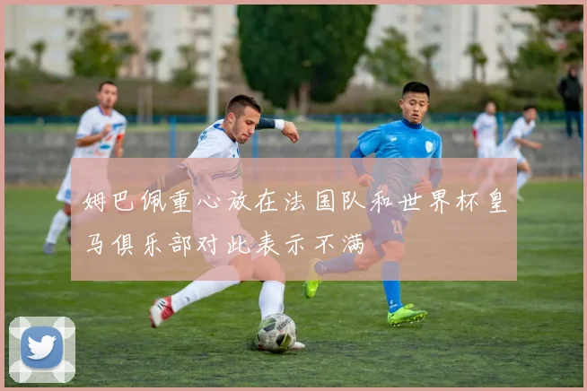 姆巴佩重心放在法国队和世界杯皇马俱乐部对此表示不满