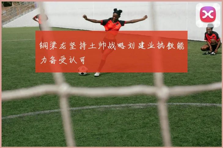 铜梁龙坚持土帅战略刘建业执教能力备受认可