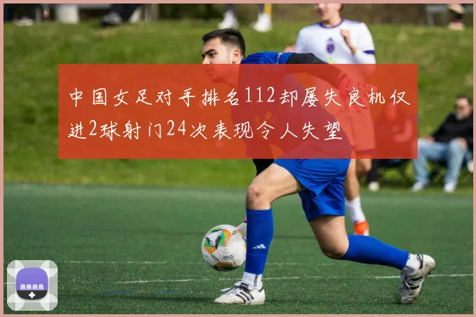 中国女足对手排名112却屡失良机仅进2球射门24次表现令人失望