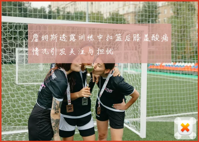 詹姆斯透露训练中扣篮后膝盖酸痛情况引发关注与担忧