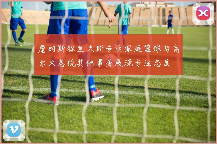 詹姆斯称里夫斯专注家庭篮球与高尔夫忽视其他事务展现专注态度
