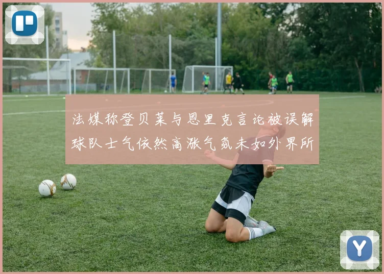 法媒称登贝莱与恩里克言论被误解球队士气依然高涨气氛未如外界所想紧张