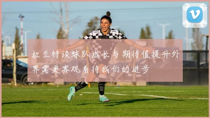 杜兰特谈球队成长与期待值提升外界需更客观看待我们的进步
