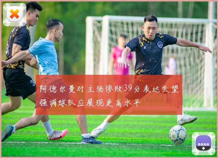 阿德尔曼对主场惨败39分表达失望强调球队应展现更高水平