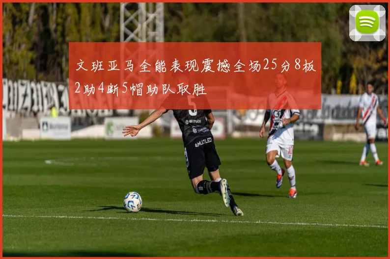 文班亚马全能表现震撼全场25分8板2助4断5帽助队取胜