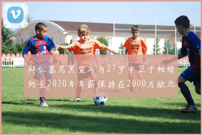 拜仁慕尼黑宣布与27岁中卫于帕续约至2030年年薪保持在2000万欧元不变
