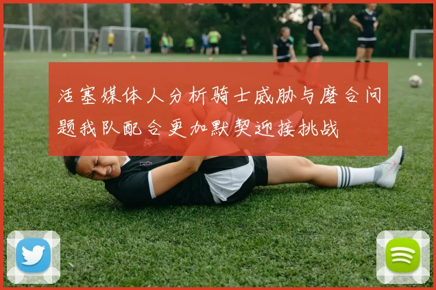 活塞媒体人分析骑士威胁与磨合问题我队配合更加默契迎接挑战