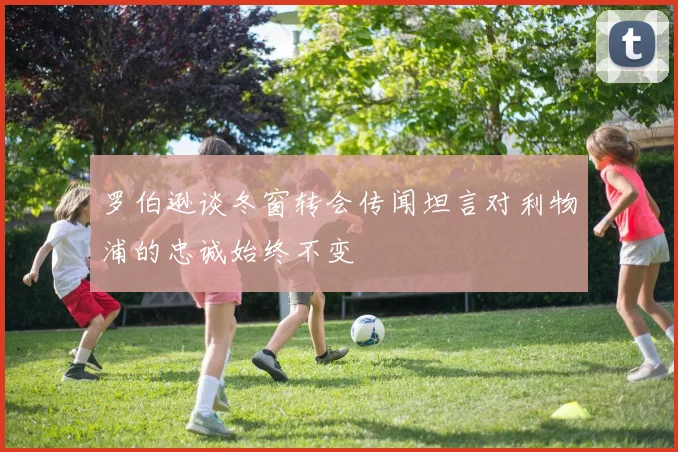 罗伯逊谈冬窗转会传闻坦言对利物浦的忠诚始终不变