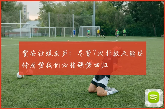 霍安社媒发声：尽管7次扑救未能逆转局势我们必将强势回归