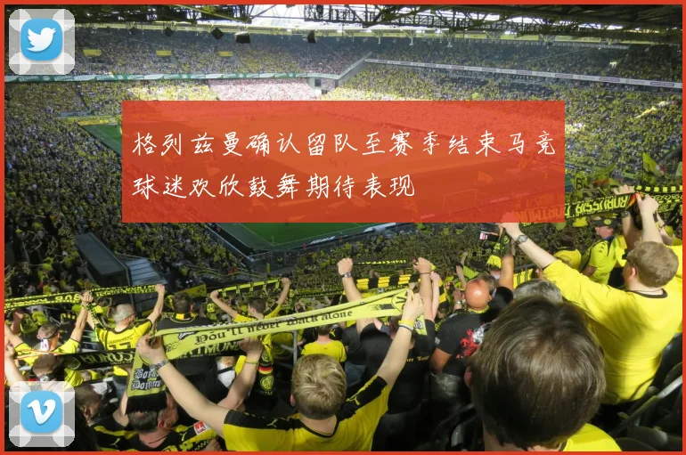 格列兹曼确认留队至赛季结束马竞球迷欢欣鼓舞期待表现