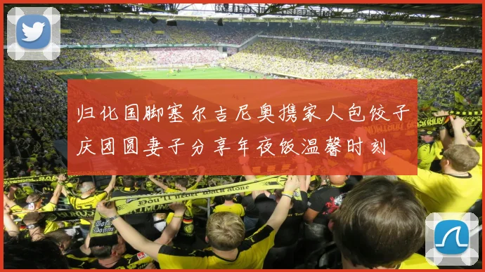 归化国脚塞尔吉尼奥携家人包饺子庆团圆妻子分享年夜饭温馨时刻