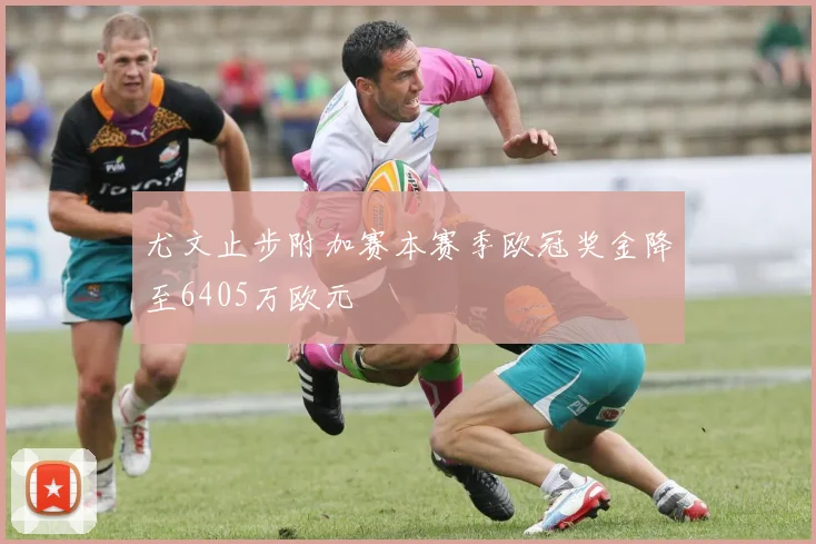 尤文止步附加赛本赛季欧冠奖金降至6405万欧元