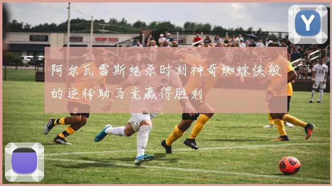阿尔瓦雷斯绝杀时刻神奇蜘蛛侠般的逆转助马竞赢得胜利