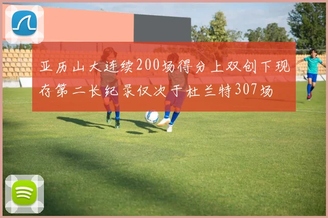 亚历山大连续200场得分上双创下现存第二长纪录仅次于杜兰特307场