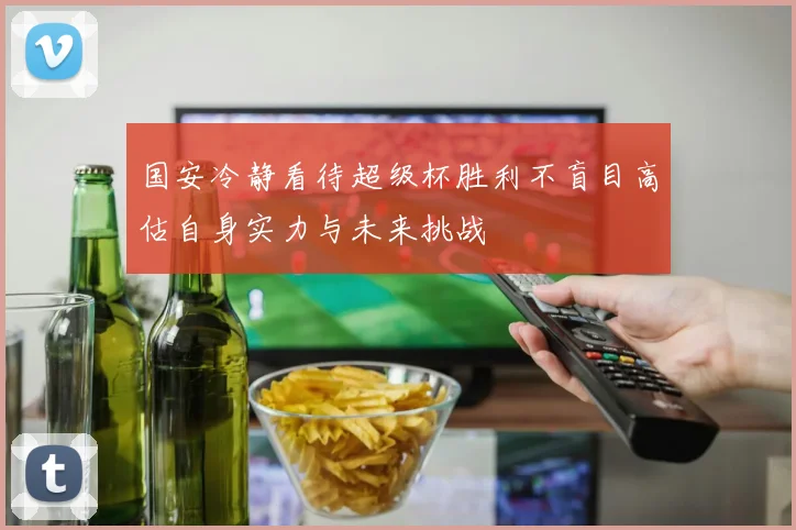 国安冷静看待超级杯胜利不盲目高估自身实力与未来挑战
