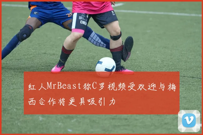 红人MrBeast称C罗视频受欢迎与梅西合作将更具吸引力