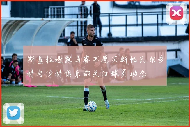 斯基拉透露马赛不愿买断帕瓦尔多特与沙特俱乐部关注球员动态