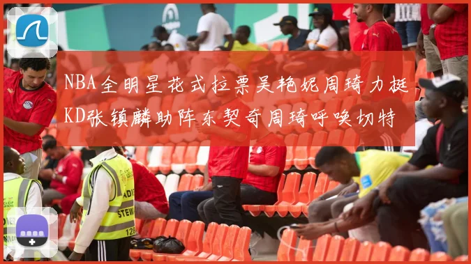 NBA全明星花式拉票吴艳妮周琦力挺KD张镇麟助阵东契奇周琦呼唤切特共襄盛举