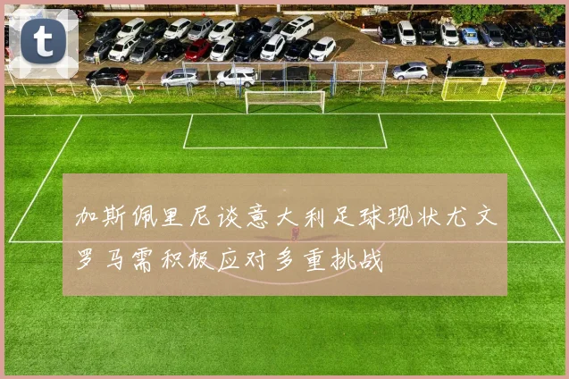 加斯佩里尼谈意大利足球现状尤文罗马需积极应对多重挑战