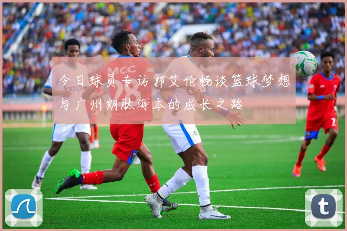 今日球员专访郭艾伦畅谈篮球梦想与广州朗肽海本的成长之路